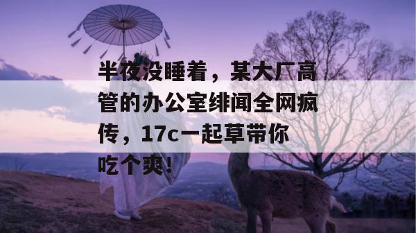 半夜没睡着，某大厂高管的办公室绯闻全网疯传，17c一起草带你吃个爽！