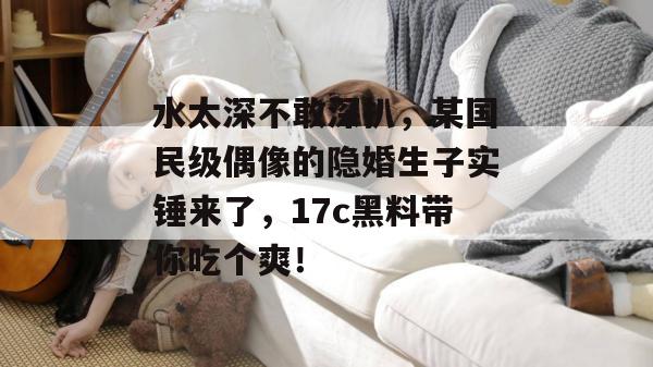 水太深不敢深扒，某国民级偶像的隐婚生子实锤来了，17c黑料带你吃个爽！