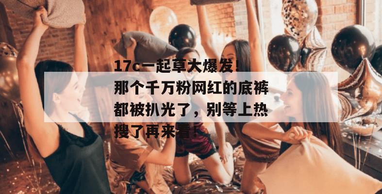 17c一起草大爆发！那个千万粉网红的底裤都被扒光了，别等上热搜了再来看！