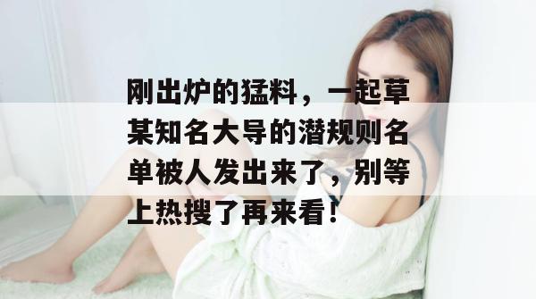 刚出炉的猛料，一起草某知名大导的潜规则名单被人发出来了，别等上热搜了再来看！