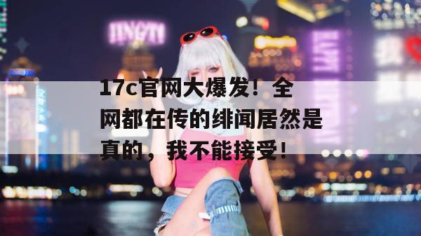 17c官网大爆发！全网都在传的绯闻居然是真的，我不能接受！