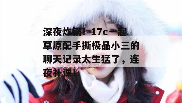 深夜炸锅!17c一起草原配手撕极品小三的聊天记录太生猛了,连夜补课!