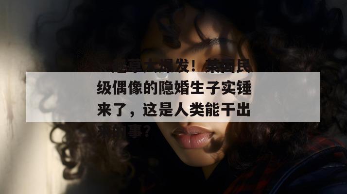 一起草大爆发！某国民级偶像的隐婚生子实锤来了，这是人类能干出来的事？