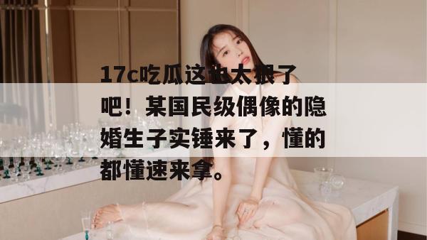 17c吃瓜这也太狠了吧！某国民级偶像的隐婚生子实锤来了，懂的都懂速来拿。