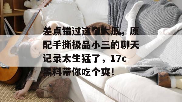 差点错过这个大瓜，原配手撕极品小三的聊天记录太生猛了，17c黑料带你吃个爽！