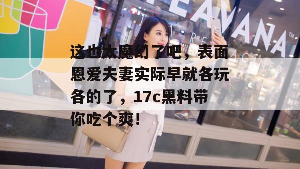 这也太魔幻了吧，表面恩爱夫妻实际早就各玩各的了，17c黑料带你吃个爽！