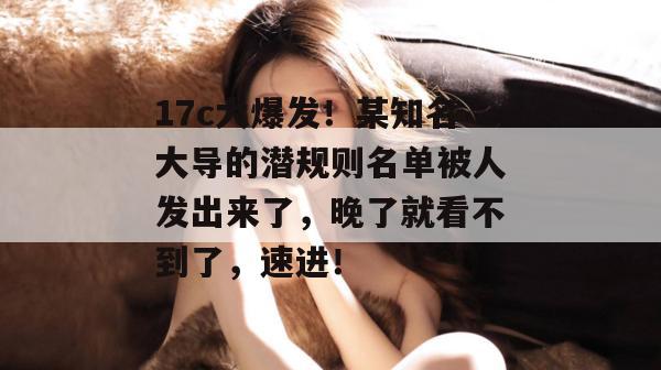 17c大爆发！某知名大导的潜规则名单被人发出来了，晚了就看不到了，速进！