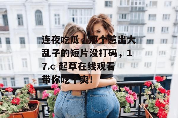 连夜吃瓜，那个惹出大乱子的短片没打码，17.c 起草在线观看带你吃个爽！