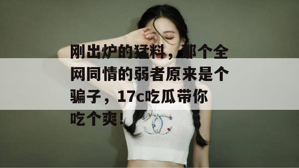 刚出炉的猛料,那个全网同情的弱者原来是个骗子,17c吃瓜带你吃个爽!