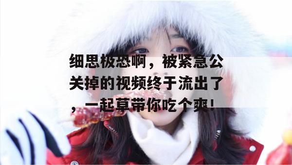 细思极恐啊，被紧急公关掉的视频终于流出了，一起草带你吃个爽！