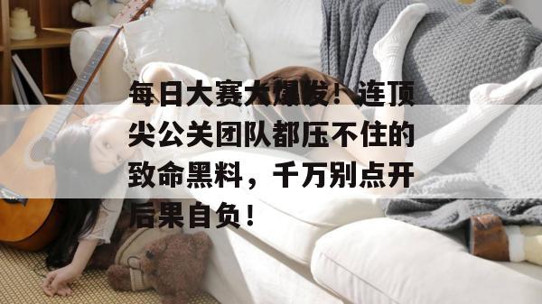 每日大赛大爆发!连顶尖公关团队都压不住的致命黑料,千万别点开后果自负!