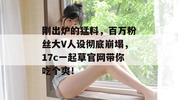 刚出炉的猛料，百万粉丝大V人设彻底崩塌，17c一起草官网带你吃个爽！