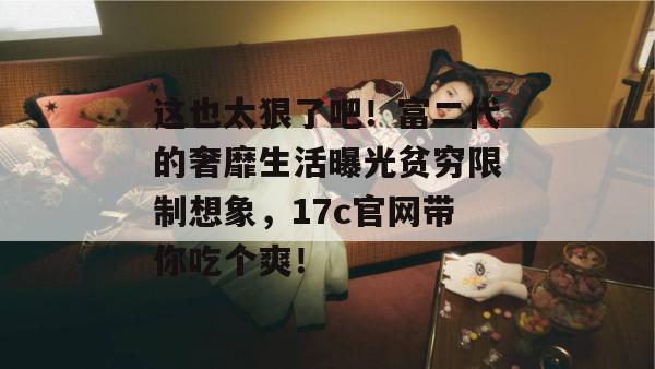 这也太狠了吧！富二代的奢靡生活曝光贫穷限制想象，17c官网带你吃个爽！
