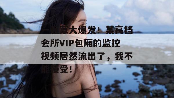一起草大爆发！某高档会所VIP包厢的监控视频居然流出了，我不能接受！
