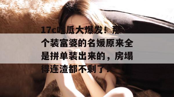 17c吃瓜大爆发!那个装富婆的名媛原来全是拼单装出来的,房塌得连渣都不剩了!