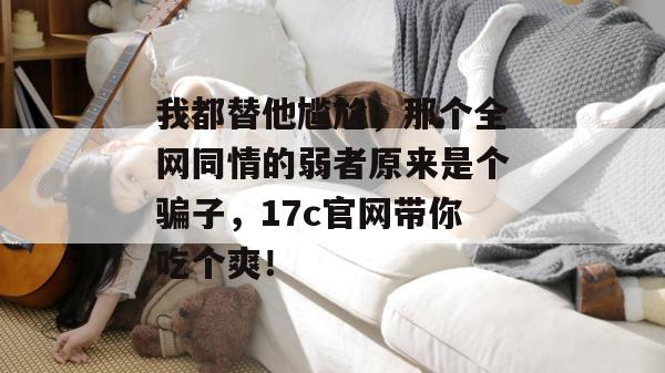 我都替他尴尬,那个全网同情的弱者原来是个骗子,17c官网带你吃个爽!