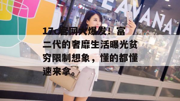 17c官网大爆发！富二代的奢靡生活曝光贫穷限制想象，懂的都懂速来拿。