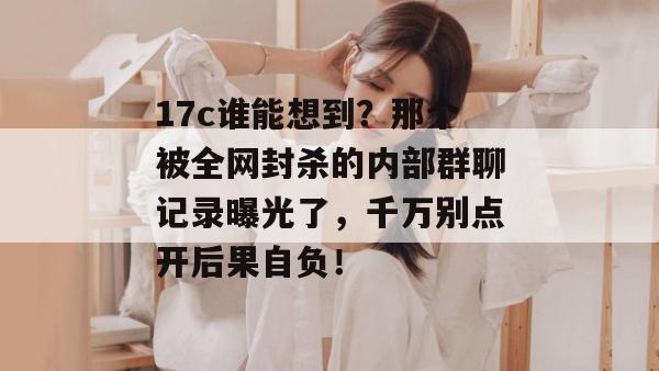 17c谁能想到？那个被全网封杀的内部群聊记录曝光了，千万别点开后果自负！
