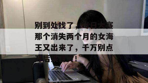 别到处找了,每日大赛那个消失两个月的女海王又出来了,千万别点开后果自负!