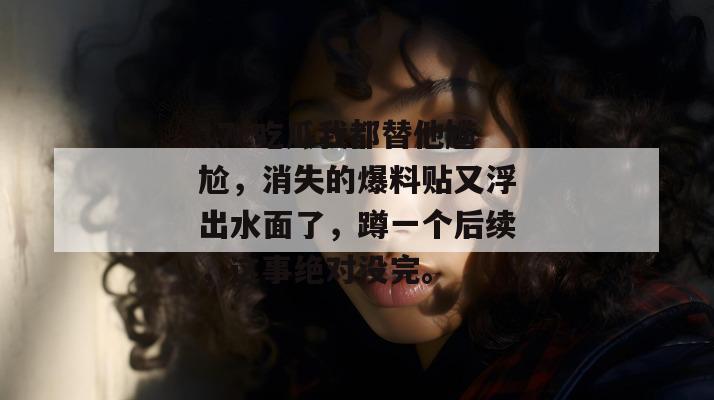17c吃瓜我都替他尴尬,消失的爆料贴又浮出水面了,蹲一个后续,这事绝对没完。
